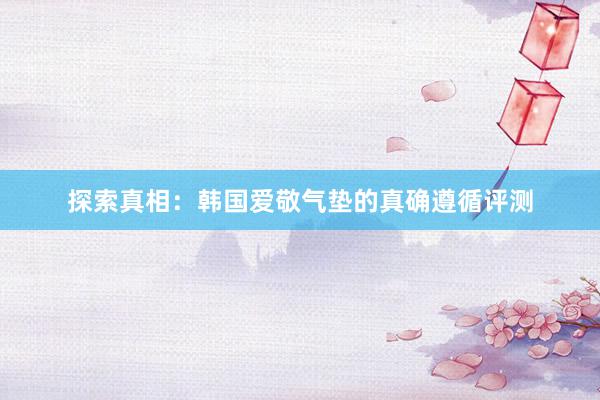 探索真相：韩国爱敬气垫的真确遵循评测