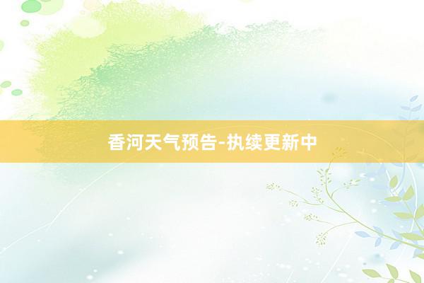 香河天气预告-执续更新中