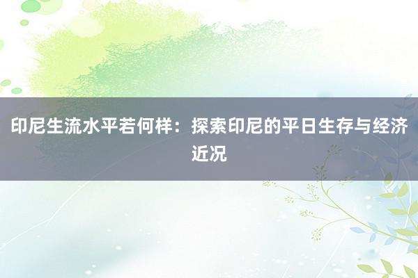 印尼生流水平若何样：探索印尼的平日生存与经济近况