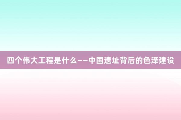 四个伟大工程是什么——中国遗址背后的色泽建设