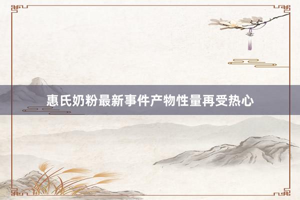 惠氏奶粉最新事件产物性量再受热心