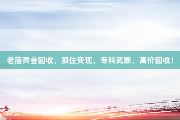老庙黄金回收，顶住变现，专科武断，高价回收！