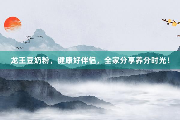 龙王豆奶粉，健康好伴侣，全家分享养分时光！