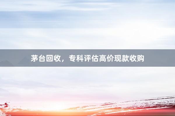 茅台回收，专科评估高价现款收购