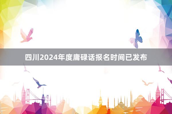 四川2024年度庸碌话报名时间已发布