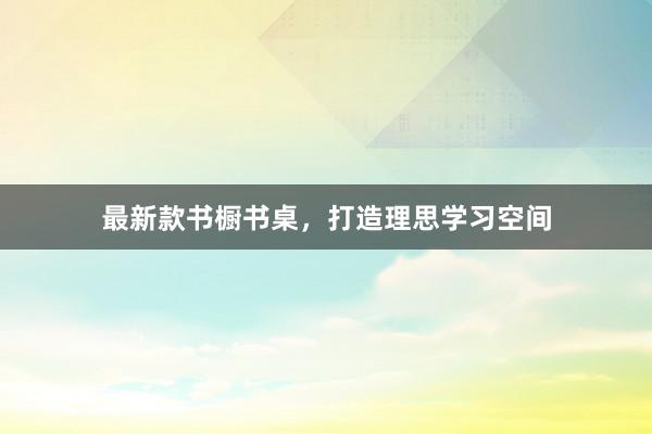 最新款书橱书桌，打造理思学习空间