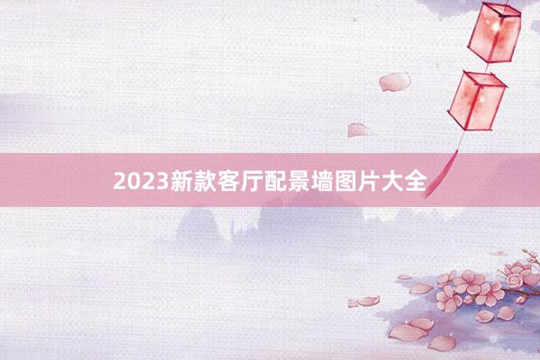 2023新款客厅配景墙图片大全