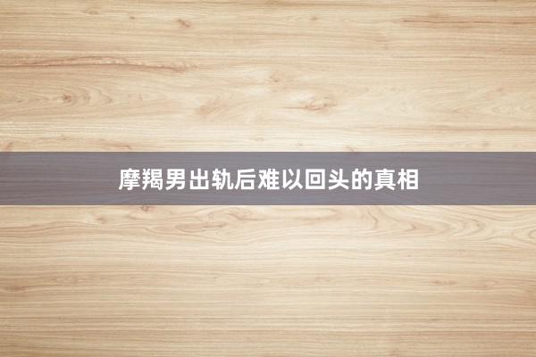 摩羯男出轨后难以回头的真相